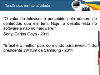 “O valor do televisor é percebido pelo número de
conteúdos que ele tem. Hoje, o desafio está no
software e não no hardware.”
Sony, Carlos Goya - 2011
"Brasil é o melhor país do mundo para investir", diz
presidente JW Kim da Samsung - 2011
Tendências na interatividade
 