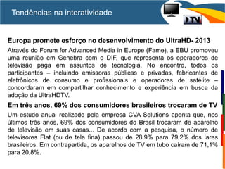 Europa promete esforço no desenvolvimento do UltraHD- 2013
Através do Forum for Advanced Media in Europe (Fame), a EBU promoveu
uma reunião em Genebra com o DIF, que representa os operadores de
televisão paga em assuntos de tecnologia. No encontro, todos os
participantes – incluindo emissoras públicas e privadas, fabricantes de
eletrônicos de consumo e profissionais e operadores de satélite –
concordaram em compartilhar conhecimento e experiência em busca da
adoção da UltraHDTV.
Em três anos, 69% dos consumidores brasileiros trocaram de TV
Um estudo anual realizado pela empresa CVA Solutions aponta que, nos
últimos três anos, 69% dos consumidores do Brasil trocaram de aparelho
de televisão em suas casas... De acordo com a pesquisa, o número de
televisores Flat (ou de tela fina) passou de 28,9% para 79,2% dos lares
brasileiros. Em contrapartida, os aparelhos de TV em tubo caíram de 71,1%
para 20,8%.
Tendências na interatividade
 