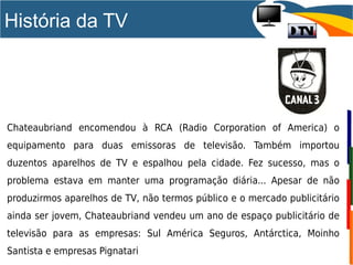 História da TV
Chateaubriand encomendou à RCA (Radio Corporation of America) o
equipamento para duas emissoras de televisão. Também importou
duzentos aparelhos de TV e espalhou pela cidade. Fez sucesso, mas o
problema estava em manter uma programação diária... Apesar de não
produzirmos aparelhos de TV, não termos público e o mercado publicitário
ainda ser jovem, Chateaubriand vendeu um ano de espaço publicitário de
televisão para as empresas: Sul América Seguros, Antárctica, Moinho
Santista e empresas Pignatari
 