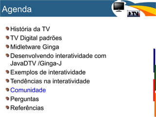 História da TV
TV Digital padrões
Midletware Ginga
Desenvolvendo interatividade com
JavaDTV /Ginga-J
Exemplos de interatividade
Tendências na interatividade
Comunidade
Perguntas
Referências
Agenda
 