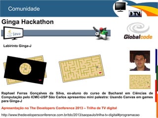 Comunidade
Ginga Hackathon
Raphael Ferras Gonçalves da Silva, ex-aluno do curso de Bacharel em Ciências de
Computação pelo ICMC-USP São Carlos apresentou mini palestra: Usando Canvas em games
para Ginga-J
Apresentação no The Developers Conference 2013 – Trilha de TV digital
http://www.thedevelopersconference.com.br/tdc/2013/saopaulo/trilha-tv-digital#programacao
Labirinto Ginga-J
 