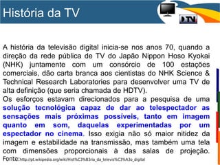 História da TV
A história da televisão digital inicia-se nos anos 70, quando a
direção da rede pública de TV do Japão Nippon Hoso Kyokai
(NHK) juntamente com um consórcio de 100 estações
comerciais, dão carta branca aos cientistas do NHK Science &
Technical Research Laboratories para desenvolver uma TV de
alta definição (que seria chamada de HDTV).
Os esforços estavam direcionados para a pesquisa de uma
solução tecnológica capaz de dar ao telespectador as
sensações mais próximas possíveis, tanto em imagem
quanto em som, daquelas experimentadas por um
espectador no cinema. Isso exigia não só maior nitidez da
imagem e estabilidade na transmissão, mas também uma tela
com dimensões proporcionais à das salas de projeção.
Fonte:http://pt.wikipedia.org/wiki/Hist%C3%B3ria_da_televis%C3%A3o_digital
 