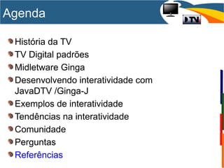 História da TV
TV Digital padrões
Midletware Ginga
Desenvolvendo interatividade com
JavaDTV /Ginga-J
Exemplos de interatividade
Tendências na interatividade
Comunidade
Perguntas
Referências
Agenda
 