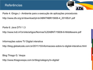 Referências
Parte 4: Ginga-J - Ambiente para a execução de aplicações procedurais
http://www.dtv.org.br/download/pt-br/ABNTNBR15606-4_2010Ed1.pdf
Parte 6: Java DTV 1.3
http://www.tvdi.inf.br/site/artigos/Normas%20ABNT/15606-6-Middleware.pdf
Informações sobre TV Digital interativa
http://blog.globalcode.com.br/2011/10/informacoes-sobre-tv-digital-interativa.html
Blog Thiago G. Vespa
http://www.thiagovespa.com.br/blog/category/tv-digital/
 