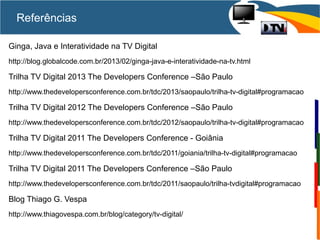 Referências
Ginga, Java e Interatividade na TV Digital
http://blog.globalcode.com.br/2013/02/ginga-java-e-interatividade-na-tv.html
Trilha TV Digital 2013 The Developers Conference –São Paulo
http://www.thedevelopersconference.com.br/tdc/2013/saopaulo/trilha-tv-digital#programacao
Trilha TV Digital 2012 The Developers Conference –São Paulo
http://www.thedevelopersconference.com.br/tdc/2012/saopaulo/trilha-tv-digital#programacao
Trilha TV Digital 2011 The Developers Conference - Goiânia
http://www.thedevelopersconference.com.br/tdc/2011/goiania/trilha-tv-digital#programacao
Trilha TV Digital 2011 The Developers Conference –São Paulo
http://www.thedevelopersconference.com.br/tdc/2011/saopaulo/trilha-tvdigital#programacao
Blog Thiago G. Vespa
http://www.thiagovespa.com.br/blog/category/tv-digital/
 