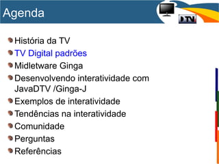 História da TV
TV Digital padrões
Midletware Ginga
Desenvolvendo interatividade com
JavaDTV /Ginga-J
Exemplos de interatividade
Tendências na interatividade
Comunidade
Perguntas
Referências
Agenda
 
