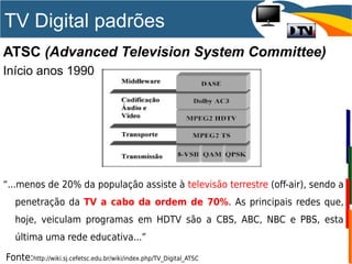 ATSC (Advanced Television System Committee)
Início anos 1990
“...menos de 20% da população assiste à televisão terrestre (off-air), sendo a
penetração da TV a cabo da ordem de 70%. As principais redes que,
hoje, veiculam programas em HDTV são a CBS, ABC, NBC e PBS, esta
última uma rede educativa...”
Fonte:http://wiki.sj.cefetsc.edu.br/wiki/index.php/TV_Digital_ATSC
TV Digital padrões
 