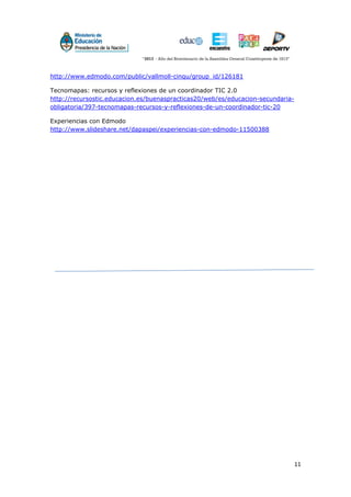 11
http://www.edmodo.com/public/vallmoll-cinqu/group_id/126181
Tecnomapas: recursos y reflexiones de un coordinador TIC 2.0
http://recursostic.educacion.es/buenaspracticas20/web/es/educacion-secundaria-
obligatoria/397-tecnomapas-recursos-y-reflexiones-de-un-coordinador-tic-20
Experiencias con Edmodo
http://www.slideshare.net/dapaspei/experiencias-con-edmodo-11500388
 