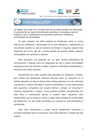 3
Introducción
La llegada de la web 2.0 y el desarrollo de las redes sociales han impulsado
el surgimiento de nuevas herramientas potentes e innovadoras para el
trabajo en red y colaborativo que permiten conformar verdaderas
comunidades de aprendizaje.
En este contexto, las redes sociales se constituyen como un nuevo
entorno de enseñanza y aprendizaje en el cual profesores y estudiantes se
encuentran creando un aula sin barreras de tiempo ni espacio, estando ésta
disponible las 24 hs. del día y siendo posible de acceder desde cualquier
computadora con conexión a internet.
Esta educación 2.0 posibilita por un lado, formas alternativas de
comunicación y diálogo entre los integrantes de una o varias comunidades
educativas como así también el poder compartir contenidos multimediales y
recursos entre estos usuarios.
Actualmente las redes sociales más utilizadas son Facebook y Twitter,
pero ambas han despertado posturas diversas sobre su utilización en el
ámbito educativo ya que al utilizar estos medios estamos a su vez, abriendo
una puerta a nuestra intimidad a nuestros estudiantes, la cual seguramente
sólo queremos compartirla con nuestra familia y amigos. Al incorporar a
nuestros estudiantes a nuestro círculo estamos también compartiendo con
ellos fotos y comentarios ajenos a nuestra labor educativa. Otra
característica que le juega en contra a estas redes sociales es el alto grado
de distracción a la que están sometidos sus usuarios lo cual dificultaría el
aprendizaje.
Ante esto, comenzaron a surgir nuevas plataformas exclusivas y
privadas diseñadas para la educación, entre ellas Edmodo, el objeto de este
análisis.
 