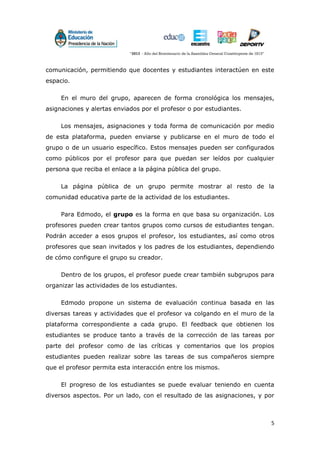 5
comunicación, permitiendo que docentes y estudiantes interactúen en este
espacio.
En el muro del grupo, aparecen de forma cronológica los mensajes,
asignaciones y alertas enviados por el profesor o por estudiantes.
Los mensajes, asignaciones y toda forma de comunicación por medio
de esta plataforma, pueden enviarse y publicarse en el muro de todo el
grupo o de un usuario específico. Estos mensajes pueden ser configurados
como públicos por el profesor para que puedan ser leídos por cualquier
persona que reciba el enlace a la página pública del grupo.
La página pública de un grupo permite mostrar al resto de la
comunidad educativa parte de la actividad de los estudiantes.
Para Edmodo, el grupo es la forma en que basa su organización. Los
profesores pueden crear tantos grupos como cursos de estudiantes tengan.
Podrán acceder a esos grupos el profesor, los estudiantes, así como otros
profesores que sean invitados y los padres de los estudiantes, dependiendo
de cómo configure el grupo su creador.
Dentro de los grupos, el profesor puede crear también subgrupos para
organizar las actividades de los estudiantes.
Edmodo propone un sistema de evaluación continua basada en las
diversas tareas y actividades que el profesor va colgando en el muro de la
plataforma correspondiente a cada grupo. El feedback que obtienen los
estudiantes se produce tanto a través de la corrección de las tareas por
parte del profesor como de las críticas y comentarios que los propios
estudiantes pueden realizar sobre las tareas de sus compañeros siempre
que el profesor permita esta interacción entre los mismos.
El progreso de los estudiantes se puede evaluar teniendo en cuenta
diversos aspectos. Por un lado, con el resultado de las asignaciones, y por
 