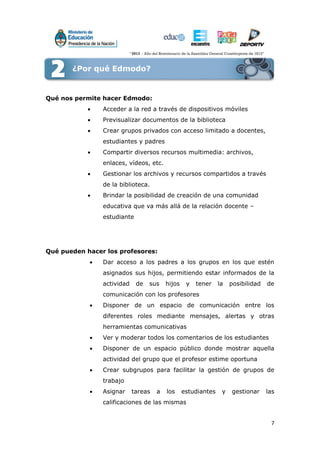 7
¿Por qué Edmodo?
Qué nos permite hacer Edmodo:
 Acceder a la red a través de dispositivos móviles
 Previsualizar documentos de la biblioteca
 Crear grupos privados con acceso limitado a docentes,
estudiantes y padres
 Compartir diversos recursos multimedia: archivos,
enlaces, vídeos, etc.
 Gestionar los archivos y recursos compartidos a través
de la biblioteca.
 Brindar la posibilidad de creación de una comunidad
educativa que va más allá de la relación docente –
estudiante
Qué pueden hacer los profesores:
 Dar acceso a los padres a los grupos en los que estén
asignados sus hijos, permitiendo estar informados de la
actividad de sus hijos y tener la posibilidad de
comunicación con los profesores
 Disponer de un espacio de comunicación entre los
diferentes roles mediante mensajes, alertas y otras
herramientas comunicativas
 Ver y moderar todos los comentarios de los estudiantes
 Disponer de un espacio público donde mostrar aquella
actividad del grupo que el profesor estime oportuna
 Crear subgrupos para facilitar la gestión de grupos de
trabajo
 Asignar tareas a los estudiantes y gestionar las
calificaciones de las mismas
¿Por qué Edmodo?
 