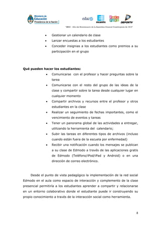 8
 Gestionar un calendario de clase
 Lanzar encuestas a los estudiantes
 Conceder insignias a los estudiantes como premios a su
participación en el grupo
Qué pueden hacer los estudiantes:
 Comunicarse con el profesor y hacer preguntas sobre la
tarea
 Comunicarse con el resto del grupo de las ideas de la
clase y compartir sobre la tarea desde cualquier lugar en
cualquier momento
 Compartir archivos y recursos entre el profesor y otros
estudiantes en la clase
 Realizar un seguimiento de fechas importantes, como el
vencimiento de eventos y tareas
 Tener un panorama global de las actividades a entregar,
utilizando la herramienta del calendario;
 Subir las tareas en diferentes tipos de archivos (incluso
cuando están fuera de la escuela por enfermedad)
 Recibir una notificación cuando los mensajes se publican
a su clase de Edmodo a través de las aplicaciones gratis
de Edmodo (Teléfono/iPod/iPad y Android) o en una
dirección de correo electrónico.
Desde el punto de vista pedagógico la implementación de la red social
Edmodo en el aula como espacio de interacción y complemento de la clase
presencial permitiría a los estudiantes aprender a compartir y relacionarse
en un entorno colaborativo donde el estudiante puede ir construyendo su
propio conocimiento a través de la interacción social como herramienta.
 