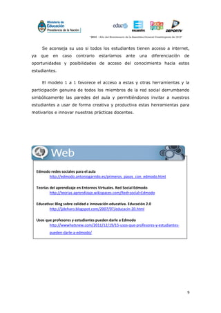 9
Se aconseja su uso si todos los estudiantes tienen acceso a internet,
ya que en caso contrario estaríamos ante una diferenciación de
oportunidades y posibilidades de acceso del conocimiento hacia estos
estudiantes.
El modelo 1 a 1 favorece el acceso a estas y otras herramientas y la
participación genuina de todos los miembros de la red social derrumbando
simbólicamente las paredes del aula y permitiéndonos invitar a nuestros
estudiantes a usar de forma creativa y productiva estas herramientas para
motivarlos e innovar nuestras prácticas docentes.
Web
Edmodo redes sociales para el aula
http://edmodo.antoniogarrido.es/primeros_pasos_con_edmodo.html
Teorías del aprendizaje en Entornos Virtuales. Red Social Edmodo
http://teorias-aprendizaje.wikispaces.com/Red+social+Edmodo
Educativa: Blog sobre calidad e innovación educativa. Educación 2.0
http://jjdeharo.blogspot.com/2007/07/educacin-20.html
Usos que profesores y estudiantes pueden darle a Edmodo
http://wwwhatsnew.com/2011/12/19/15-usos-que-profesores-y-estudiantes-
pueden-darle-a-edmodo/
 