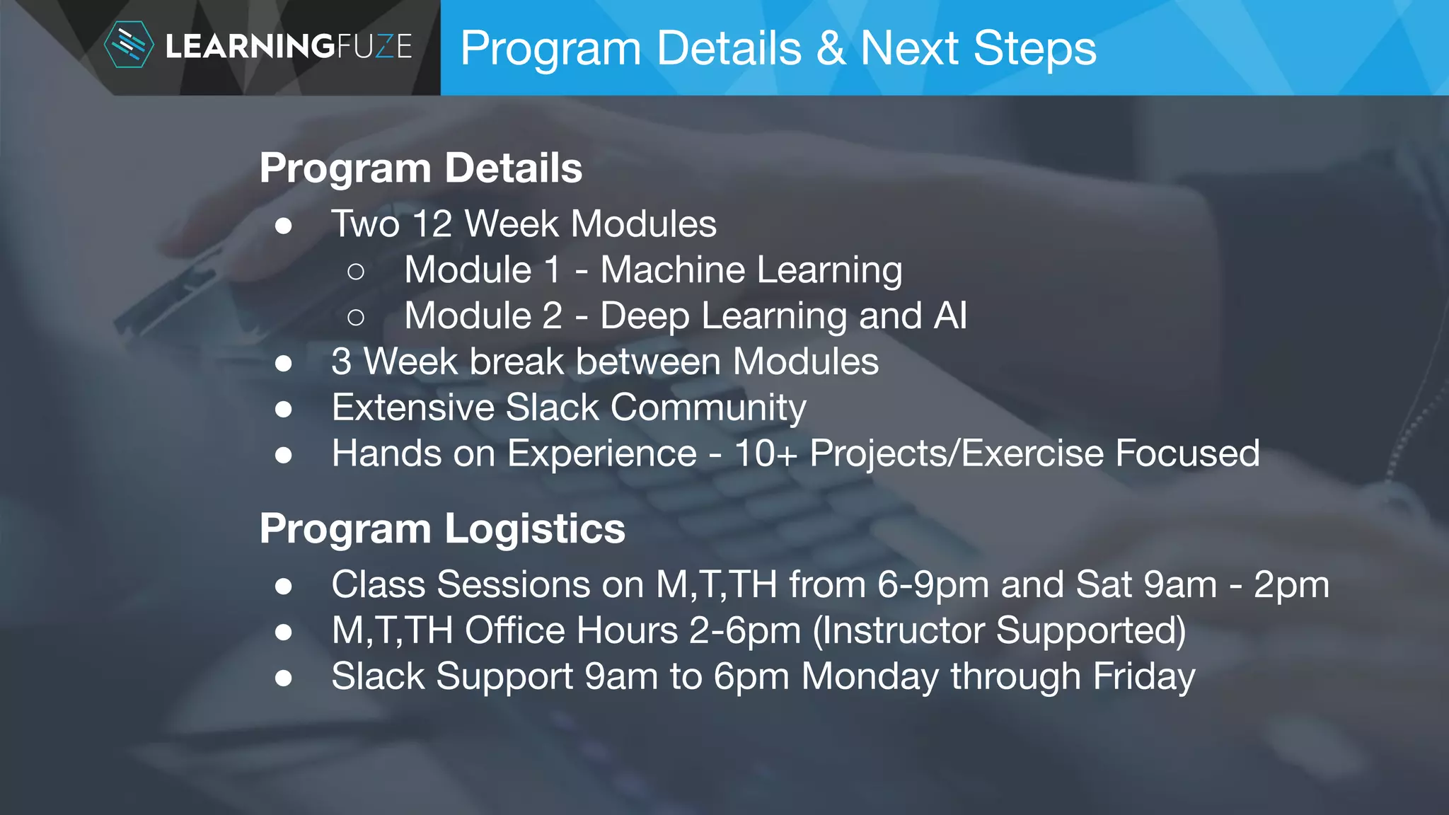 Program Details & Next Steps Program Logistics ● Class Sessions on M,T,TH from 6-9pm and Sat 9am - 2pm ● M,T,TH Oﬃce Hours 2-6pm (Instructor Supported) ● Slack Support 9am to 6pm Monday through Friday Program Details ● Two 12 Week Modules ○ Module 1 - Machine Learning ○ Module 2 - Deep Learning and AI ● 3 Week break between Modules ● Extensive Slack Community ● Hands on Experience - 10+ Projects/Exercise Focused 