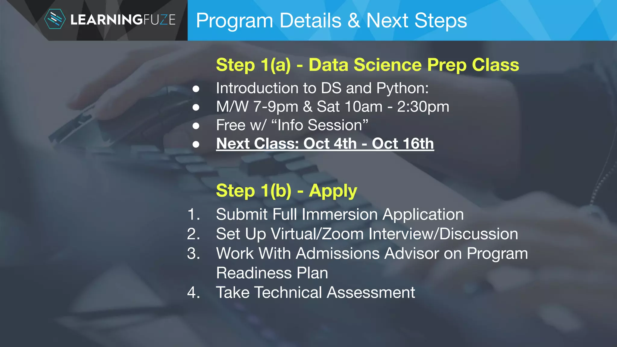 Program Details & Next Steps Step 1(a) - Data Science Prep Class ● Introduction to DS and Python: ● M/W 7-9pm & Sat 10am - 2:30pm ● Free w/ “Info Session” ● Next Class: Oct 4th - Oct 16th Step 1(b) - Apply 1. Submit Full Immersion Application 2. Set Up Virtual/Zoom Interview/Discussion 3. Work With Admissions Advisor on Program Readiness Plan 4. Take Technical Assessment 