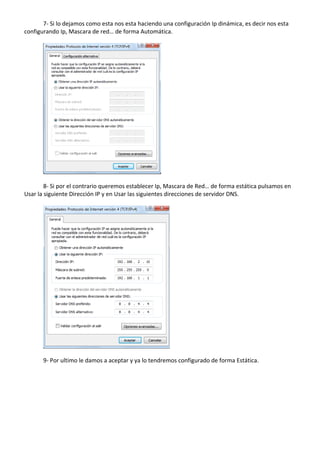 7‐ Si lo dejamos como esta nos esta haciendo una configuración Ip dinámica, es decir nos esta 
configurando Ip, Mascara de red… de forma Automática. 
 
 
 
8‐ Si por el contrario queremos establecer Ip, Mascara de Red… de forma estática pulsamos en 
Usar la siguiente Dirección IP y en Usar las siguientes direcciones de servidor DNS. 
 
 
 
9‐ Por ultimo le damos a aceptar y ya lo tendremos configurado de forma Estática. 
 