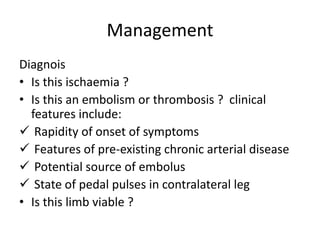 Management
Diagnois
• Is this ischaemia ?
• Is this an embolism or thrombosis ? clinical
features include:
 Rapidity of onset of symptoms
 Features of pre-existing chronic arterial disease
 Potential source of embolus
 State of pedal pulses in contralateral leg
• Is this limb viable ?
 