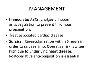 MANAGEMENT
• Immediate: ABCs, analgesia, heparin
anticoagulation to prevent thrombus
propagation.
• Treat associated cardiac disease
• Surgical: Revascularisation within 6 hours in
order to salvage limb. Operative risk is often
high due to underlying heart disease.
Postoperative anticoagulation is essential
 