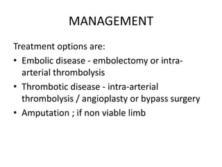 MANAGEMENT
Treatment options are:
• Embolic disease - embolectomy or intra-
arterial thrombolysis
• Thrombotic disease - intra-arterial
thrombolysis / angioplasty or bypass surgery
• Amputation ; if non viable limb
 