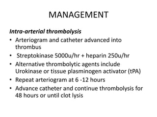 MANAGEMENT
Intra-arterial thrombolysis
• Arteriogram and catheter advanced into
thrombus
• Streptokinase 5000u/hr + heparin 250u/hr
• Alternative thrombolytic agents include
Urokinase or tissue plasminogen activator (tPA)
• Repeat arteriogram at 6 -12 hours
• Advance catheter and continue thrombolysis for
48 hours or until clot lysis
 