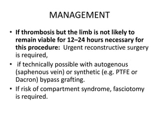 MANAGEMENT
• If thrombosis but the limb is not likely to
remain viable for 12–24 hours necessary for
this procedure: Urgent reconstructive surgery
is required,
• if technically possible with autogenous
(saphenous vein) or synthetic (e.g. PTFE or
Dacron) bypass grafting.
• If risk of compartment syndrome, fasciotomy
is required.
 