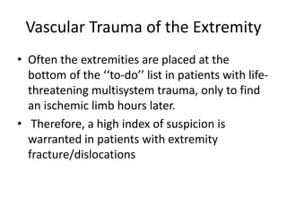 Vascular Trauma of the Extremity
• Often the extremities are placed at the
bottom of the ‘‘to-do’’ list in patients with life-
threatening multisystem trauma, only to find
an ischemic limb hours later.
• Therefore, a high index of suspicion is
warranted in patients with extremity
fracture/dislocations
 