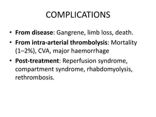 COMPLICATIONS
• From disease: Gangrene, limb loss, death.
• From intra-arterial thrombolysis: Mortality
(1–2%), CVA, major haemorrhage
• Post-treatment: Reperfusion syndrome,
compartment syndrome, rhabdomyolysis,
rethrombosis.
 