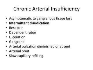 Chronic Arterial Insufficiency
• Asymptomatic to gangrenous tissue loss
• Intermittent claudication
• Rest pain
• Dependent rubor
• Ulceration
• Gangrene
• Arterial pulsation diminished or absent
• Arterial bruit
• Slow capillary refilling
 