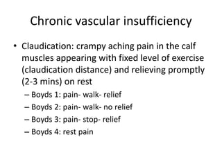 Chronic vascular insufficiency
• Claudication: crampy aching pain in the calf
muscles appearing with fixed level of exercise
(claudication distance) and relieving promptly
(2-3 mins) on rest
– Boyds 1: pain- walk- relief
– Boyds 2: pain- walk- no relief
– Boyds 3: pain- stop- relief
– Boyds 4: rest pain
 