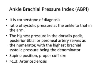 Ankle Brachial Pressure Index (ABPI)
• It is cornerstone of diagnosis
• ratio of systolic pressure at the ankle to that in
the arm.
• The highest pressure in the dorsalis pedis,
posterior tibial or peroneal artery serves as
the numerator, with the highest brachial
systolic pressure being the denominator
• Supine position, proper cuff size
• >1.3: Arteriosclerosis
 
