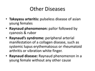 Other Diseases
• Takayasu arteritis: pulseless disease of asian
young females
• Raynaud phenomenon: pallor followed by
cyanosis & rubor
• Raynaud’s syndrome: peripheral arterial
manifestation of a collagen disease, such as
systemic lupus erythematosus or rheumatoid
arthritis or vibration white finger.
• Raynaud disease: Raynaud phenomenon in a
young female without any other cause
 
