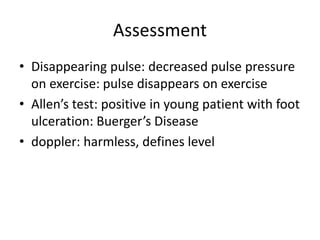 Assessment
• Disappearing pulse: decreased pulse pressure
on exercise: pulse disappears on exercise
• Allen’s test: positive in young patient with foot
ulceration: Buerger’s Disease
• doppler: harmless, defines level
 