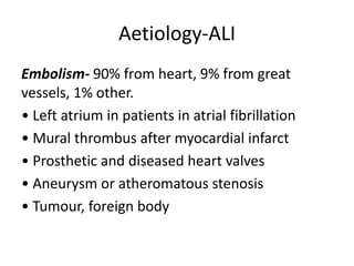 Aetiology-ALI
Embolism- 90% from heart, 9% from great
vessels, 1% other.
• Left atrium in patients in atrial fibrillation
• Mural thrombus after myocardial infarct
• Prosthetic and diseased heart valves
• Aneurysm or atheromatous stenosis
• Tumour, foreign body
 