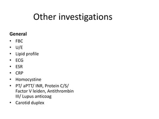Other investigations
General
• FBC
• U/E
• Lipid profile
• ECG
• ESR
• CRP
• Homocystine
• PT/ aPTT/ INR, Protein C/S/
Factor V leiden, Antithrombin
III/ Lupus anticoag
• Carotid duplex
 