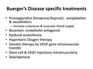 Buerger’s Disease specific treatments
• Prostaglandins (limaprost/iloprost) : antiplatelets
& vasodilators
– Increase cutaneous & muscular blood supply
• Bosentan: endothelin antagonist
• Epidural anaesthesia
• Hyperbaric Oxygen therapy
• Genetic therapy by VEGF gene intramuscular
transfer
• Stem cell & VEGF injections intramuscularly
• Debridement
 