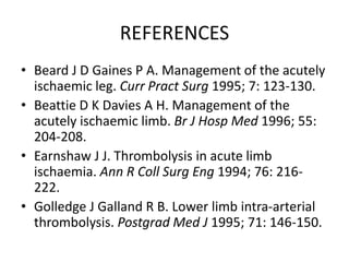 REFERENCES
• Beard J D Gaines P A. Management of the acutely
ischaemic leg. Curr Pract Surg 1995; 7: 123-130.
• Beattie D K Davies A H. Management of the
acutely ischaemic limb. Br J Hosp Med 1996; 55:
204-208.
• Earnshaw J J. Thrombolysis in acute limb
ischaemia. Ann R Coll Surg Eng 1994; 76: 216-
222.
• Golledge J Galland R B. Lower limb intra-arterial
thrombolysis. Postgrad Med J 1995; 71: 146-150.
 