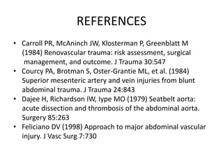 REFERENCES
• Carroll PR, McAninch JW, Klosterman P, Greenblatt M
(1984) Renovascular trauma: risk assessment, surgical
management, and outcome. J Trauma 30:547
• Courcy PA, Brotman S, Oster-Grantie ML, et al. (1984)
Superior mesenteric artery and vein injuries from blunt
abdominal trauma. J Trauma 24:843
• Dajee H, Richardson IW, Iype MO (1979) Seatbelt aorta:
acute dissection and thrombosis of the abdominal aorta.
Surgery 85:263
• Feliciano DV (1998) Approach to major abdominal vascular
injury. J Vasc Surg 7:730
 