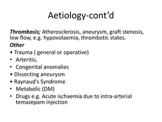 Aetiology-cont’d
Thrombosis; Atherosclerosis, aneurysm, graft stenosis,
low ﬂow, e.g. hypovolaemia, thrombotic states.
Other
• Trauma ( general or operative)
• Arteritis,
• Congenital anomalies
• Dissecting aneurysm
• Raynaud's Syndrome
• Metabolic (DM)
• Drugs e.g. Acute ischaemia due to intra-arterial
temazepam injection
 