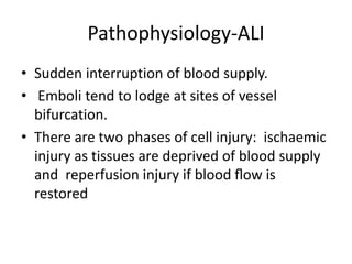 Pathophysiology-ALI
• Sudden interruption of blood supply.
• Emboli tend to lodge at sites of vessel
bifurcation.
• There are two phases of cell injury: ischaemic
injury as tissues are deprived of blood supply
and reperfusion injury if blood ﬂow is
restored
 