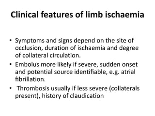 Clinical features of limb ischaemia
• Symptoms and signs depend on the site of
occlusion, duration of ischaemia and degree
of collateral circulation.
• Embolus more likely if severe, sudden onset
and potential source identiﬁable, e.g. atrial
ﬁbrillation.
• Thrombosis usually if less severe (collaterals
present), history of claudication
 