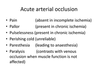 Acute arterial occlusion
• Pain (absent in incomplete ischemia)
• Pallor (present in chronic ischemia)
• Pulselessness (present in chronic ischemia)
• Perishing cold (unreliable)
• Paresthesia (leading to anaesthesia)
• Paralysis (contrasts with venous
occlusion when muscle function is not
affected)
 