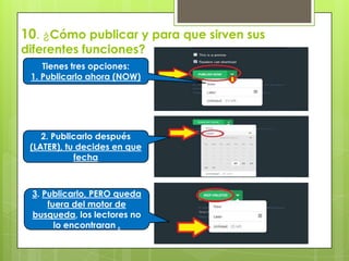 10. ¿Cómo publicar y para que sirven sus
diferentes funciones?
Tienes tres opciones:
1. Publicarlo ahora (NOW)
2. Publicarlo después
(LATER), tu decides en que
fecha
3. Publicarlo, PERO queda
fuera del motor de
busqueda, los lectores no
lo encontraran .
 