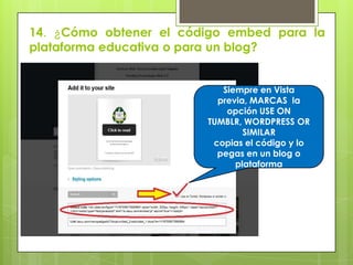 14. ¿Cómo obtener el código embed para la
plataforma educativa o para un blog?
Siempre en Vista
previa, MARCAS la
opción USE ON
TUMBLR, WORDPRESS OR
SIMILAR
copias el código y lo
pegas en un blog o
plataforma
 