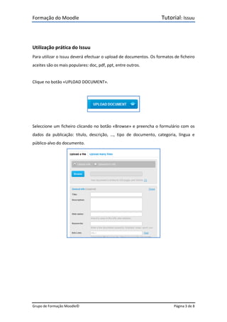 Formação do Moodle      Tutorial: Issuu 
Grupo de Formação Moodle©    Página 3 de 8 
 
 
Utilização prática do Issuu 
Para utilizar o Issuu deverá efectuar o upload de documentos. Os formatos de ficheiro 
aceites são os mais populares: doc, pdf, ppt, entre outros. 
 
Clique no botão «UPLOAD DOCUMENT». 
 
 
 
Seleccione um ficheiro clicando no botão «Browse» e preencha o formulário com os 
dados  da  publicação:  título,  descrição,  …,  tipo  de  documento,  categoria,  língua  e 
público‐alvo do documento. 
 
 
 
 
 
 
 
 