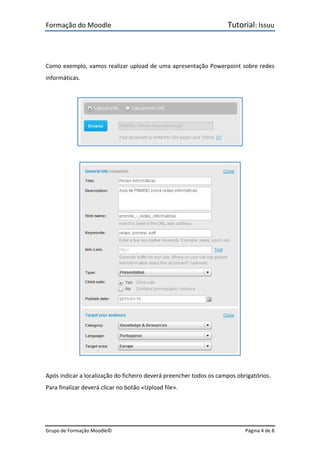 Formação do Moodle      Tutorial: Issuu 
Grupo de Formação Moodle©    Página 4 de 8 
 
 
Como exemplo, vamos realizar upload de uma apresentação Powerpoint sobre redes 
informáticas. 
 
 
 
 
 
Após indicar a localização do ficheiro deverá preencher todos os campos obrigatórios. 
Para finalizar deverá clicar no botão «Upload file». 
 