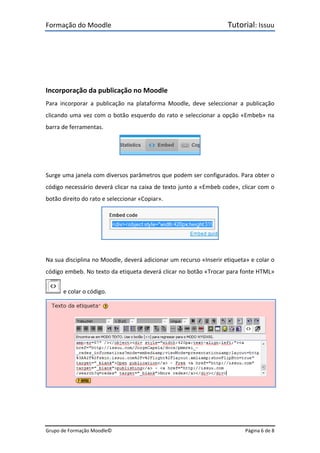 Formação do Moodle      Tutorial: Issuu 
Grupo de Formação Moodle©    Página 6 de 8 
 
 
 
 
Incorporação da publicação no Moodle 
Para  incorporar  a  publicação  na  plataforma  Moodle,  deve  seleccionar  a  publicação 
clicando uma vez com o botão esquerdo do rato e seleccionar a opção «Embeb» na 
barra de ferramentas. 
 
 
Surge uma janela com diversos parâmetros que podem ser configurados. Para obter o 
código necessário deverá clicar na caixa de texto junto a «Embeb code», clicar com o 
botão direito do rato e seleccionar «Copiar». 
 
 
Na sua disciplina no Moodle, deverá adicionar um recurso «Inserir etiqueta» e colar o 
código embeb. No texto da etiqueta deverá clicar no botão «Trocar para fonte HTML» 
  e colar o código. 
 
 
 