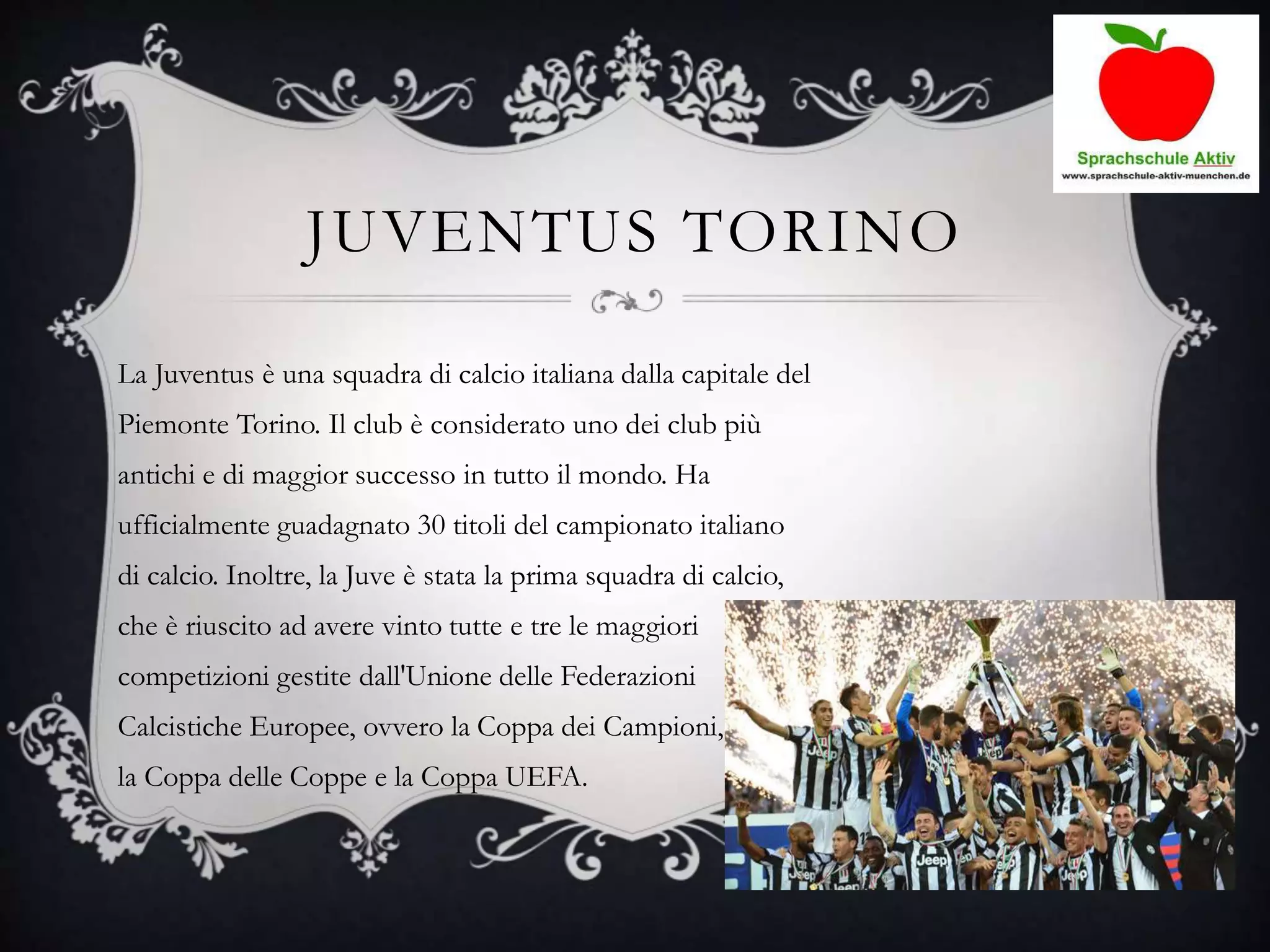JUVENTUS TORINO
La Juventus è una squadra di calcio italiana dalla capitale del
Piemonte Torino. Il club è considerato uno dei club più
antichi e di maggior successo in tutto il mondo. Ha
ufficialmente guadagnato 30 titoli del campionato italiano
di calcio. Inoltre, la Juve è stata la prima squadra di calcio,
che è riuscito ad avere vinto tutte e tre le maggiori
competizioni gestite dall'Unione delle Federazioni
Calcistiche Europee, ovvero la Coppa dei Campioni,
la Coppa delle Coppe e la Coppa UEFA.
 