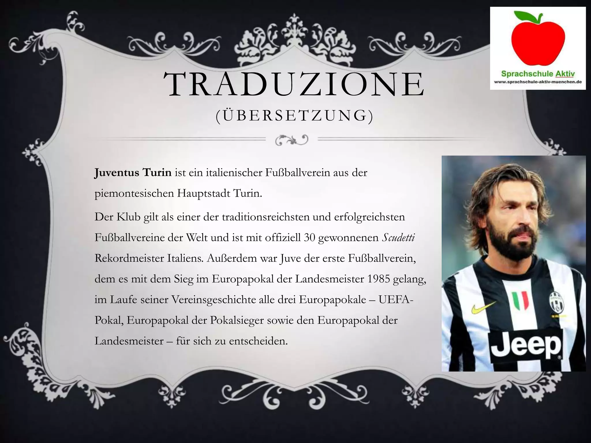TRADUZIONE
(ÜBERSETZUNG )
Juventus Turin ist ein italienischer Fußballverein aus der
piemontesischen Hauptstadt Turin.
Der Klub gilt als einer der traditionsreichsten und erfolgreichsten
Fußballvereine der Welt und ist mit offiziell 30 gewonnenen Scudetti
Rekordmeister Italiens. Außerdem war Juve der erste Fußballverein,
dem es mit dem Sieg im Europapokal der Landesmeister 1985 gelang,
im Laufe seiner Vereinsgeschichte alle drei Europapokale – UEFA-
Pokal, Europapokal der Pokalsieger sowie den Europapokal der
Landesmeister – für sich zu entscheiden.
 