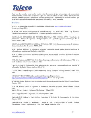 Cada uma das camadas pode receber muitas outras ferramentas já que a tecnologia está em constante
desenvolvimento, assim como as ameaças. E por isso temos a certeza de que o esforço para manter um
ambiente corporativo seguro é um trabalho contínuo de atualização e implementação de novos controles, que
só deixará te ser realizado quando não houver mais informações a serem guardadas.

Referências

ACECO TI. Organização, Segurança e Continuidade. Disponível em: http://www.acecoti.com.br
Acesso em: 11 ago. 2009.

ADACHI, Tomi. Gestão de Segurança em Internet Banking – São Paulo: FGV, 2004. 121p. Mestrado.
Fundação Getúlio Vargas – Administração. Orientador: Eduardo Henrique Diniz.

ASSOCIAÇÃO BRASILEIRA DE NORMAS TÉCNICAS. NBR ISO/IEC 17799: Tecnologia da
informação — Técnicas de segurança — Código de prática para a gestão da segurança da informação. Rio de
Janeiro: ABNT, 2005.

ASSOCIAÇÃO BRASILEIRA DE NORMAS TÉCNICAS. NBR 9441 - Execução de sistemas de detecção e
alarme de incêndio. Rio de Janeiro: ABNT, 1998.

BEAL, Adriana. Segurança da Informação: princípios e melhores práticas para a proteção dos ativos de
informação nas organizações. São Paulo: Atlas, 2005.

BON, JAN VON. Foundations of IT Service Management, based on ITIL. Lunteren - Holanda: Van Haren
Publishing, 2005.

CARUSO, Carlos A. A; STEFFEN, Flávio Deny. Segurança em Informática e de Informações. 3ª Ed. rev. e
ampl. São Paulo: Editora Senac São Paulo, 2006.

CIDALE, Ricardo A. Vírus digital. Uma abordagem para prevenção e manutenção de seus sistemas de
informação. São Paulo: Makron McGraw-Hill, 1990.

CSI/FBI. 2000 CSI/FBI Computer Crime and Security Survey. Computer Security Institute, Vol.VI, No.1.
2000.

MICROSOFT TECHNET BRASIL. Academia de Segurança. Disponível em:
http://www.technetbrasil.com.br/academia2007/seguranca Acesso em: 15 ago. 2009.

SCHNEIER, Bruce. Segurança.com: segredos e mentiras sobre a proteção na vida digital. Rio de Janeiro:
Campus, 2001.

SÊMOLA, Marcos. Gestão da Segurança da Informação: uma visão executiva. Editora Campus Elsevier,
2003.
Service Delivery. Londres – Inglaterra: The Stationary Office, 2000.

Service Support. Londres – Inglaterra: The Stationary Office, 2000.

TANEMBAUM, Andrew S; Trad. SOUZA, Vandenberg D. de. Redes de Computadores. 4ª Ed. Editora
Campus, 2003.

TANEMBAUM, Andrew S; WOODHULL, Albert S; Trad. FURMANKIEWICZ, Edson. Sistemas
Operacionais: Projeto e Implementação. 2ª Ed. Porto Alegre: Bookman, 2000.



www.teleco.com.br                                                                            11
 
