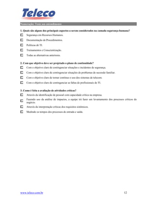Numeração: Teste seu entendimento

1. Quais são alguns dos principais aspectos a serem considerados na camada segurança humana?
     Segurança em Recursos Humanos.
     Documentação de Procedimentos.
     Políticas de TI.
     Treinamentos e Conscientização.
     Todas as alternativas anteriores.

2. Com que objetivo deve ser projetado o plano de continuidade?
     Com o objetivo claro de contingenciar situações e incidentes de segurança.
     Com o objetivo claro de contingenciar situações de problemas de sucessão familiar.
     Com o objetivo claro de tornar contínuo o uso dos sistemas de telecom.
     Com o objetivo claro de contingenciar as faltas de profissionais de TI.

3. Como é feita a avaliação de atividades críticas?
     Através da identificação de pessoal com capacidade crítica na empresa.
     Fazendo uso da análise de impactos, a equipe irá fazer um levantamento dos processos críticos do
     negócio.
     Através da interpretação críticas dos requisitos sistêmicos.
     Medindo os tempos dos processos de entrada e saída.




www.teleco.com.br                                                                         12
 